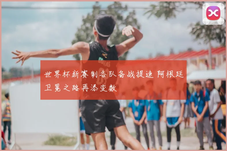 世界杯新赛制各队备战提速 阿根廷卫冕之路再添变数