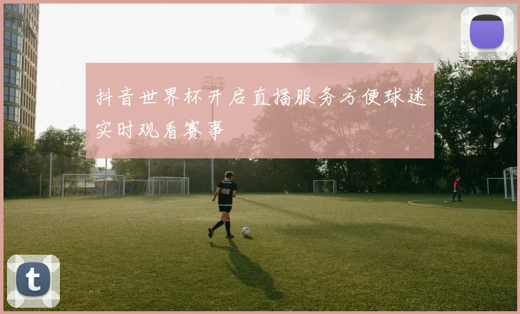 抖音世界杯开启直播服务方便球迷实时观看赛事