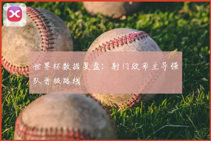 世界杯数据复盘：射门效率主导强队晋级路线