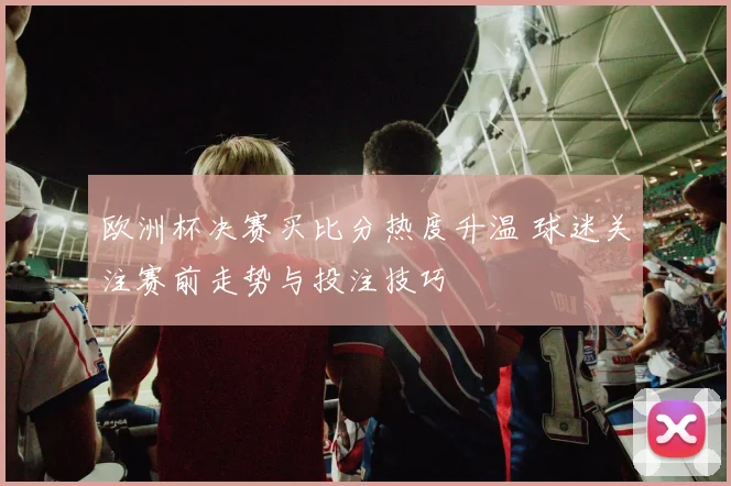 欧洲杯决赛买比分热度升温 球迷关注赛前走势与投注技巧