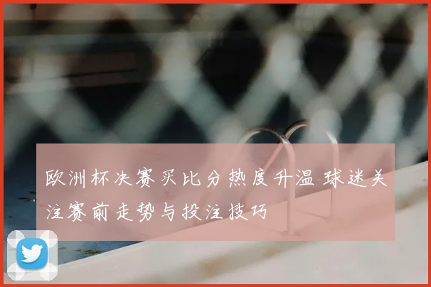 欧洲杯决赛买比分热度升温 球迷关注赛前走势与投注技巧