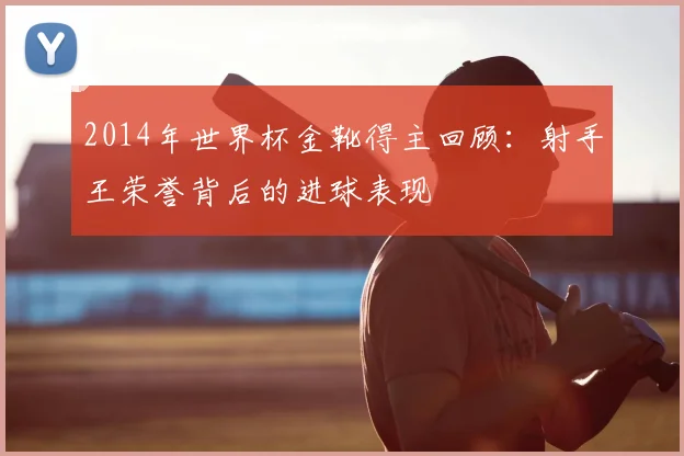 2014年世界杯金靴得主回顾：射手王荣誉背后的进球表现