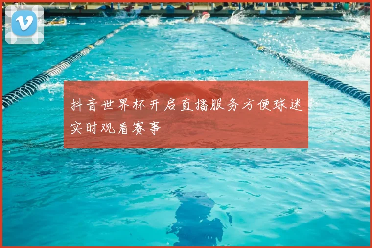 抖音世界杯开启直播服务方便球迷实时观看赛事