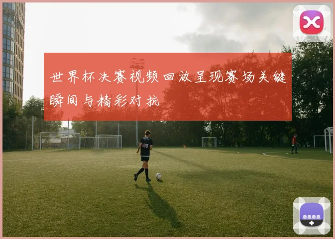 世界杯决赛视频回放呈现赛场关键瞬间与精彩对抗