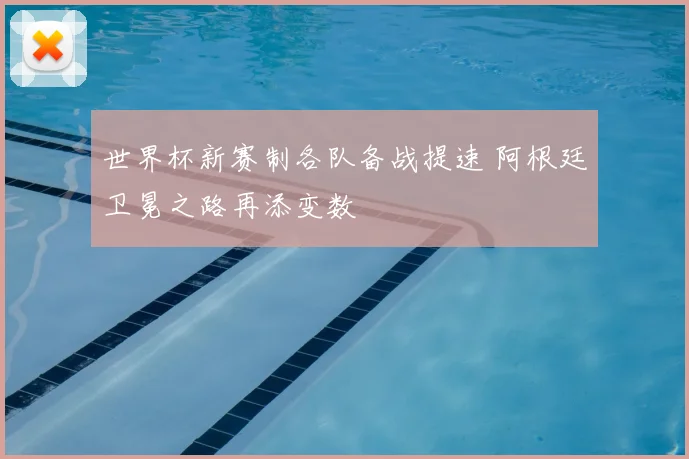 世界杯新赛制各队备战提速 阿根廷卫冕之路再添变数