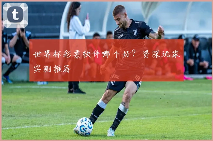 世界杯彩票软件哪个好？资深玩家实测推荐