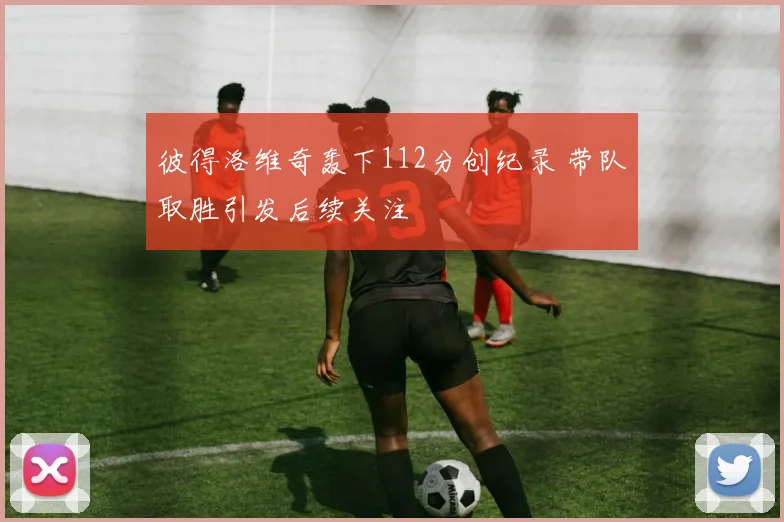 彼得洛维奇轰下112分创纪录 带队取胜引发后续关注