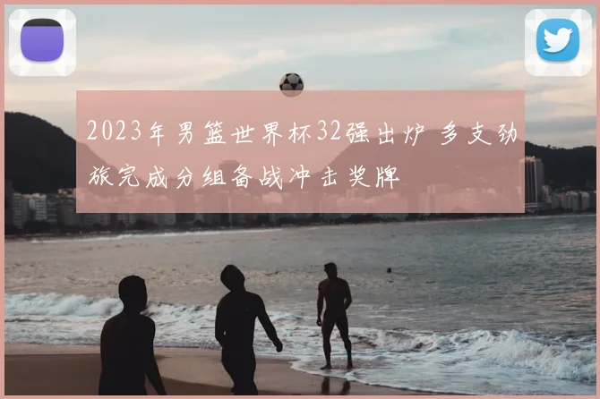 2023年男篮世界杯32强出炉 多支劲旅完成分组备战冲击奖牌