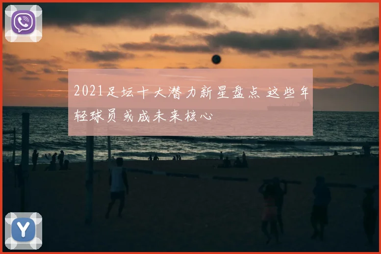 2021足坛十大潜力新星盘点 这些年轻球员或成未来核心