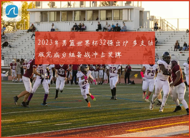 2023年男篮世界杯32强出炉 多支劲旅完成分组备战冲击奖牌