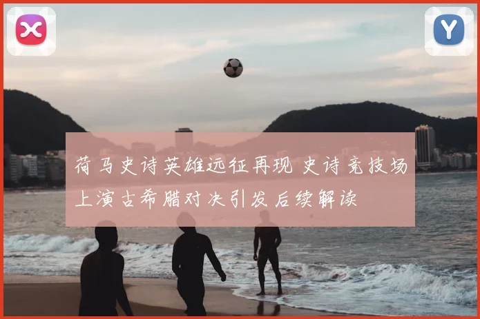 荷马史诗英雄远征再现 史诗竞技场上演古希腊对决引发后续解读