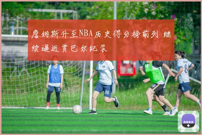 詹姆斯升至NBA历史得分榜前列 继续逼近贾巴尔纪录