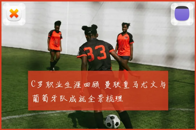 C罗职业生涯回顾 曼联皇马尤文与葡萄牙队成就全景梳理