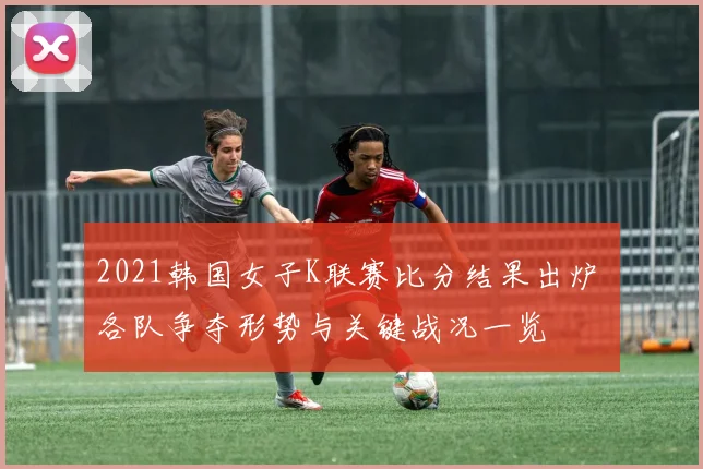 2021韩国女子K联赛比分结果出炉 各队争夺形势与关键战况一览
