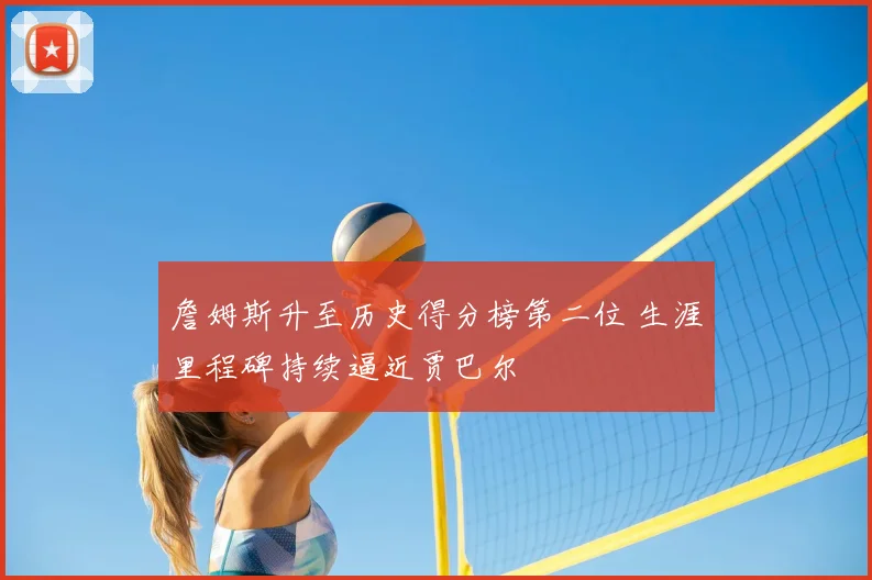 詹姆斯升至历史得分榜第二位 生涯里程碑持续逼近贾巴尔