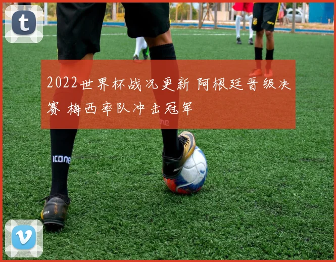 2022世界杯战况更新 阿根廷晋级决赛 梅西率队冲击冠军