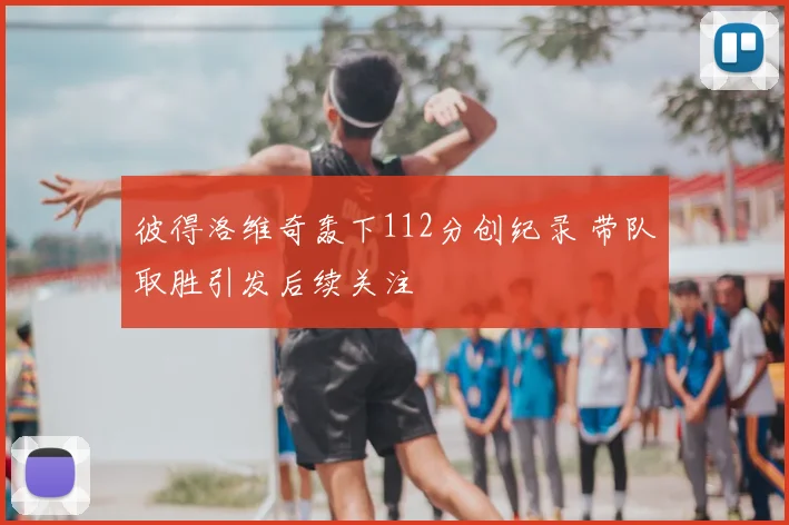 彼得洛维奇轰下112分创纪录 带队取胜引发后续关注